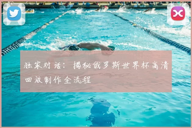 独家对话：揭秘俄罗斯世界杯高清回放制作全流程