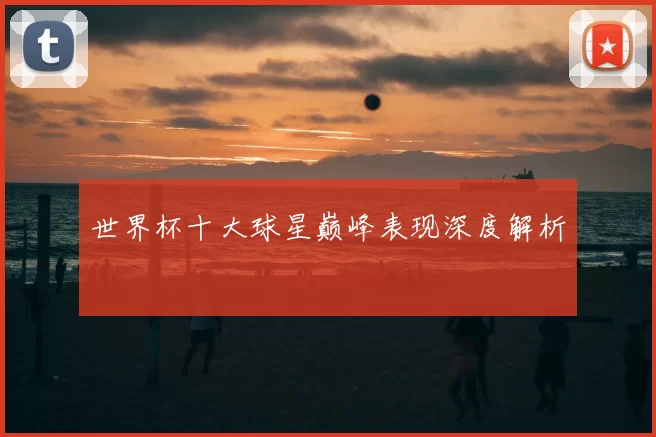 世界杯十大球星巅峰表现深度解析
