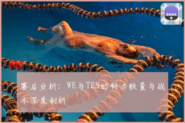 赛后分析：WE与TES的耐力较量与战术深度剖析