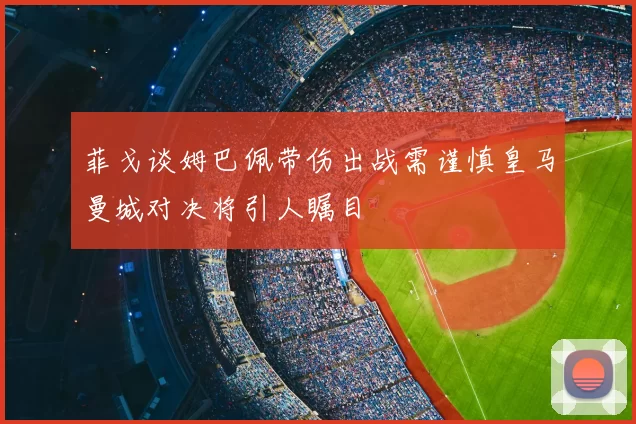 菲戈谈姆巴佩带伤出战需谨慎皇马曼城对决将引人瞩目