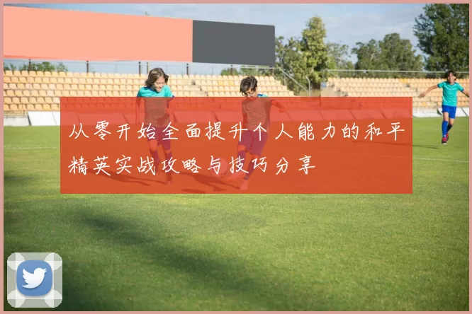 从零开始全面提升个人能力的和平精英实战攻略与技巧分享