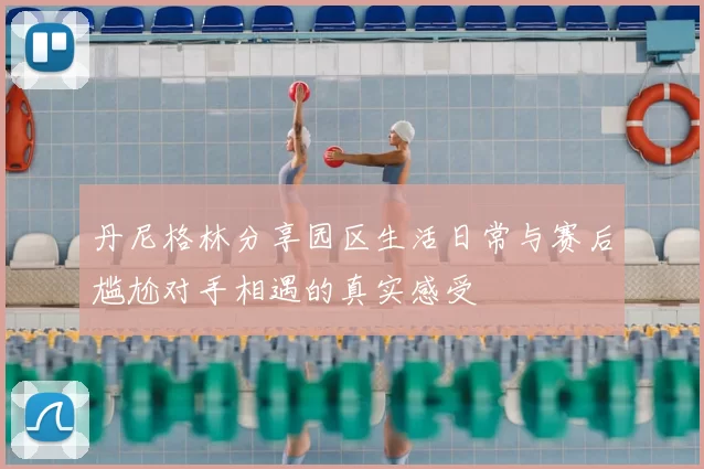 丹尼格林分享园区生活日常与赛后尴尬对手相遇的真实感受