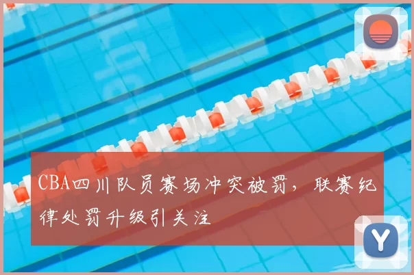 CBA四川队员赛场冲突被罚，联赛纪律处罚升级引关注