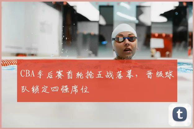 CBA季后赛首轮抢五战落幕，晋级球队锁定四强席位