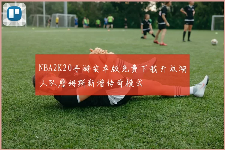 NBA2K20手游安卓版免费下载开放湖人队詹姆斯新增传奇模式