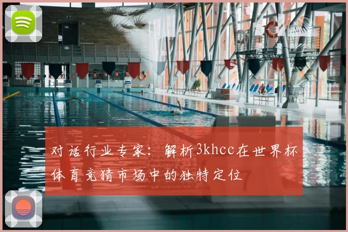 对话行业专家：解析3khcc在世界杯体育竞猜市场中的独特定位