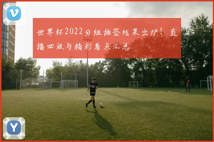 世界杯2022分组抽签结果出炉！直播回放与精彩看点汇总
