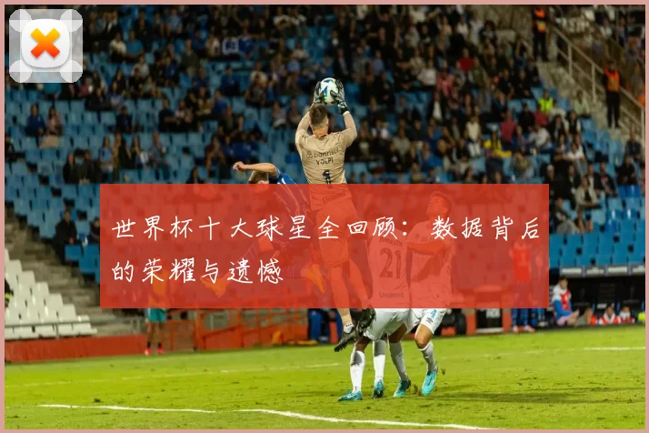 世界杯十大球星全回顾：数据背后的荣耀与遗憾