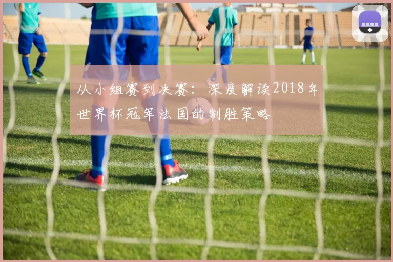 从小组赛到决赛：深度解读2018年世界杯冠军法国的制胜策略