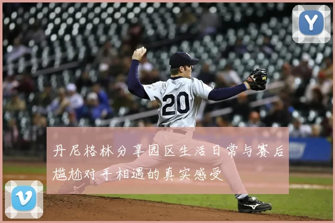 丹尼格林分享园区生活日常与赛后尴尬对手相遇的真实感受