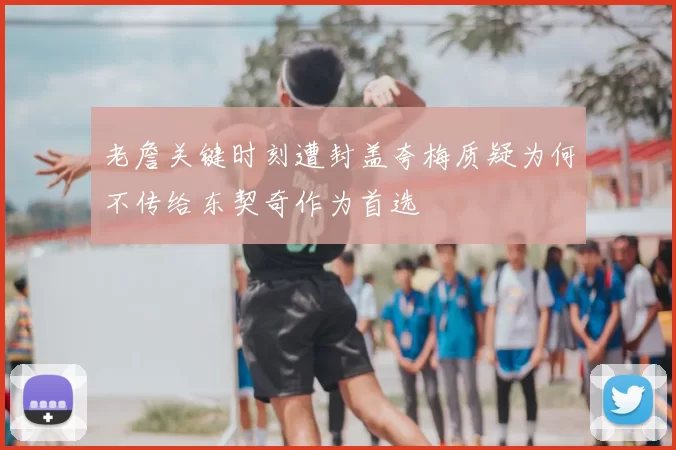 老詹关键时刻遭封盖夸梅质疑为何不传给东契奇作为首选
