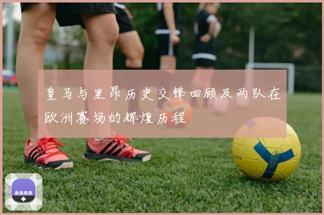 皇马与里昂历史交锋回顾及两队在欧洲赛场的辉煌历程