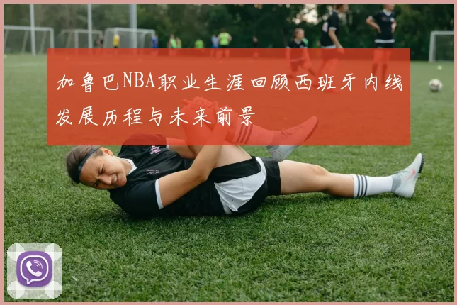 加鲁巴NBA职业生涯回顾西班牙内线发展历程与未来前景