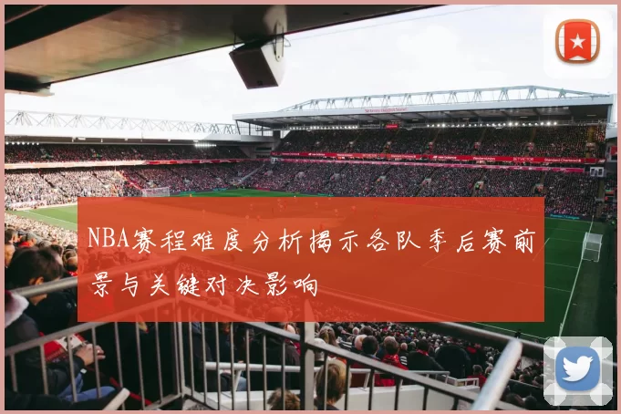 NBA赛程难度分析揭示各队季后赛前景与关键对决影响