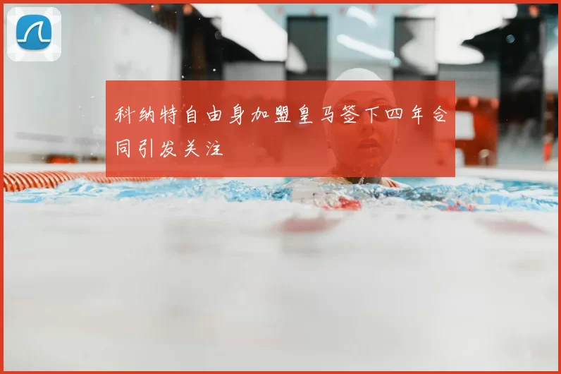科纳特自由身加盟皇马签下四年合同引发关注