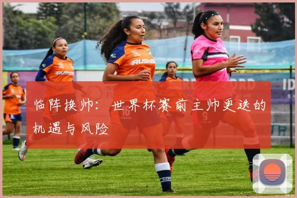 临阵换帅:世界杯赛前主帅更迭的机遇与风险