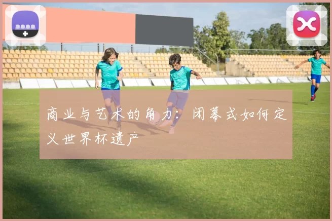 商业与艺术的角力:闭幕式如何定义世界杯遗产