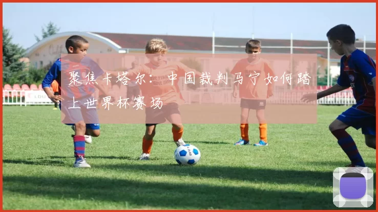 聚焦卡塔尔：中国裁判马宁如何踏上世界杯赛场