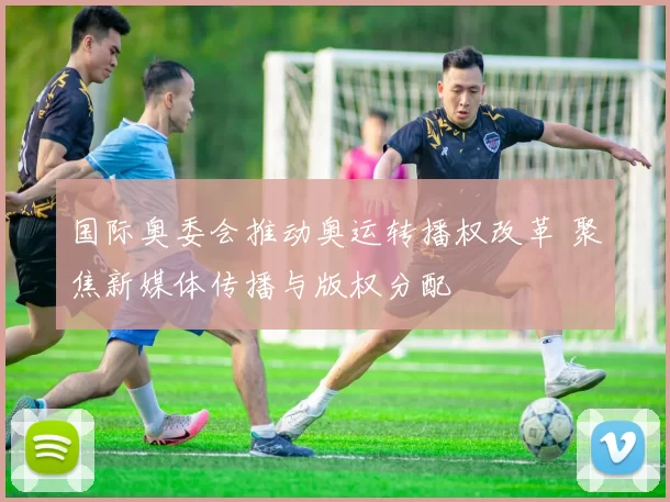 国际奥委会推动奥运转播权改革 聚焦新媒体传播与版权分配