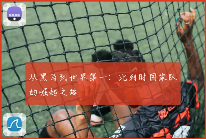 从黑马到世界第一：比利时国家队的崛起之路