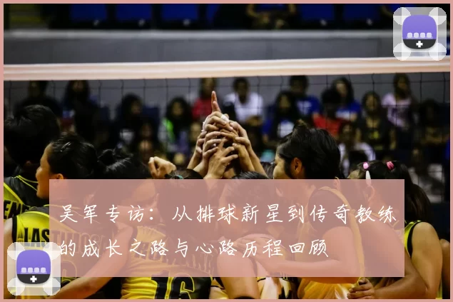 吴军专访:从排球新星到传奇教练的成长之路与心路历程回顾