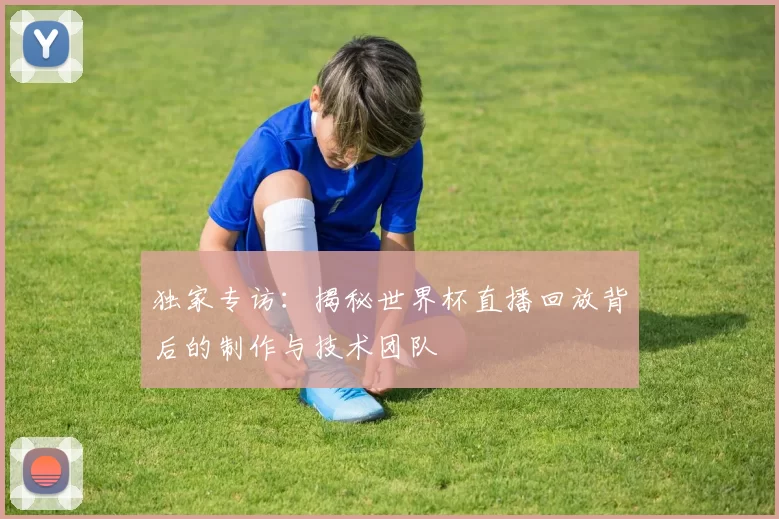 独家专访：揭秘世界杯直播回放背后的制作与技术团队