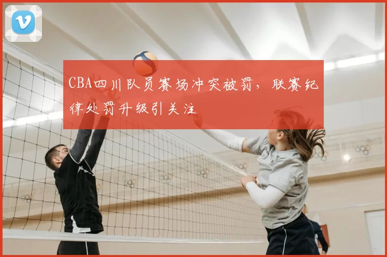 CBA四川队员赛场冲突被罚,联赛纪律处罚升级引关注