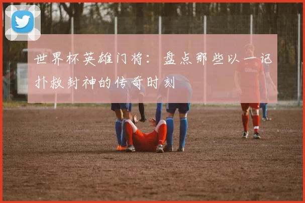 世界杯英雄门将：盘点那些以一记扑救封神的传奇时刻