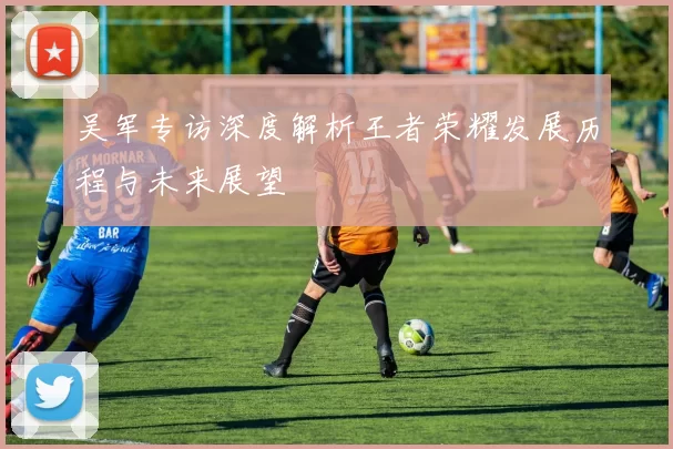 吴军专访深度解析王者荣耀发展历程与未来展望