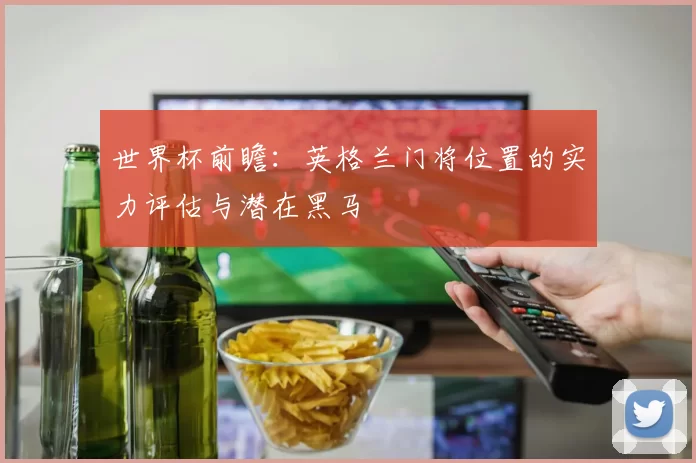 世界杯前瞻:英格兰门将位置的实力评估与潜在黑马