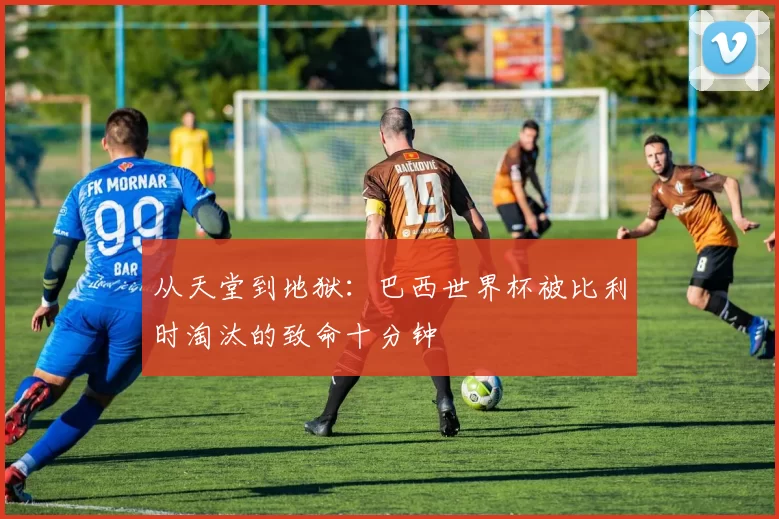 从天堂到地狱：巴西世界杯被比利时淘汰的致命十分钟