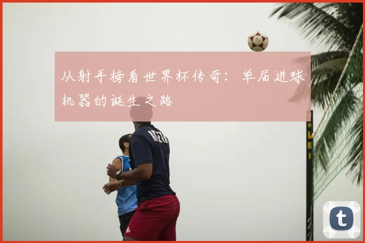 从射手榜看世界杯传奇：单届进球机器的诞生之路