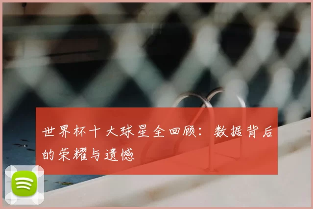 世界杯十大球星全回顾：数据背后的荣耀与遗憾