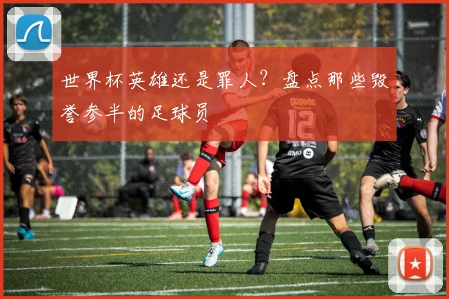 世界杯英雄还是罪人？盘点那些毁誉参半的足球员