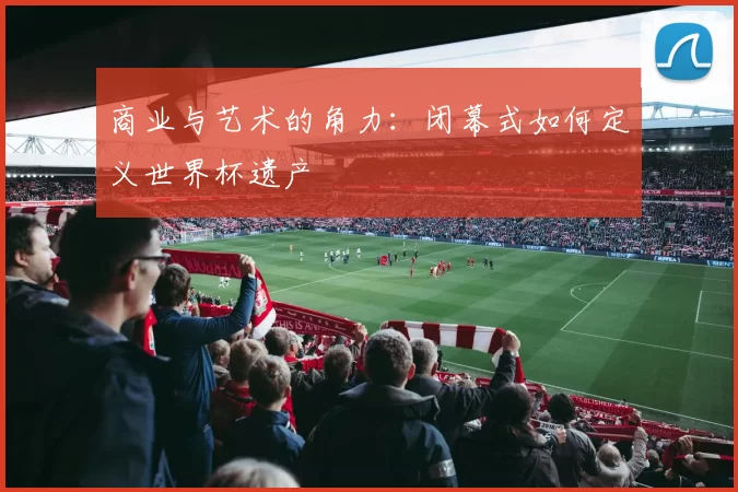 商业与艺术的角力：闭幕式如何定义世界杯遗产