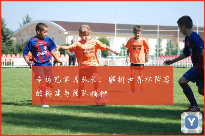 专访巴拿马队长：解析世界杯阵容的构建与团队精神