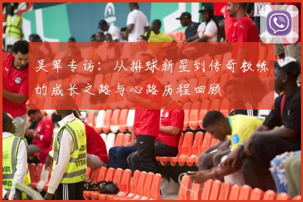 吴军专访：从排球新星到传奇教练的成长之路与心路历程回顾