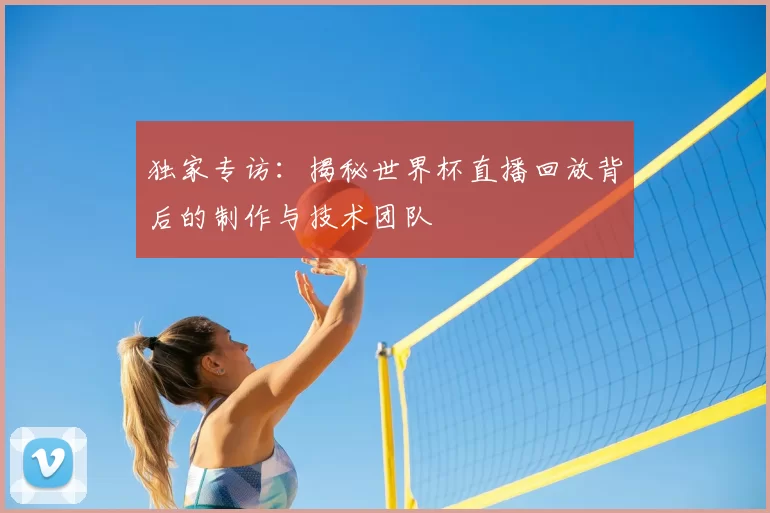 独家专访：揭秘世界杯直播回放背后的制作与技术团队