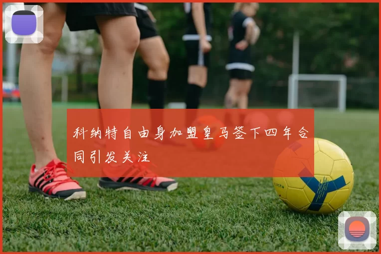 科纳特自由身加盟皇马签下四年合同引发关注
