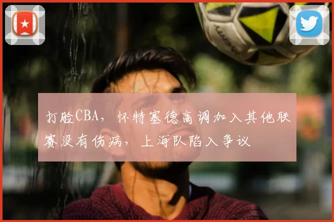 打脸CBA,怀特塞德高调加入其他联赛没有伤病,上海队陷入争议