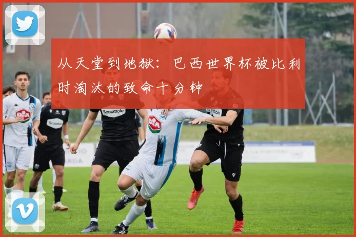 从天堂到地狱:巴西世界杯被比利时淘汰的致命十分钟